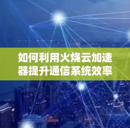 如何利用火烧云<strong>加速器</strong>提升通信系统效率