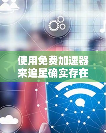 使用免费<strong>加速器</strong>来追星确实存在多种风险，包括但不限于
