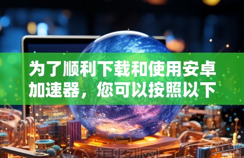 为了顺利下载和使用安卓加速器，您可以按照以下步骤操作