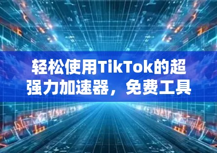 轻松使用TikTok的超强力加速器，免费工具如何让你的短视频更流畅