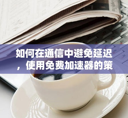 如何在通信中避免延迟,使用免费加速器的策略 如何在通信中避免延迟,使用免费加速器的策略