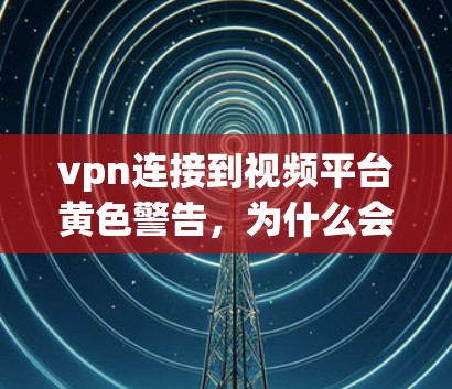 vpn连接到视频平台黄色警告，为什么会出现？操作步骤详解