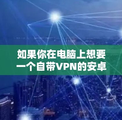 如果你在电脑上想要一个自带VPN的安卓模拟器，以下几种选择都是不错的选择