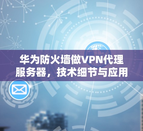 华为防火墙做VPN代理服务器,技术细节与应用前景 华为防火墙做VPN代理服务器,技术细节与应用前景