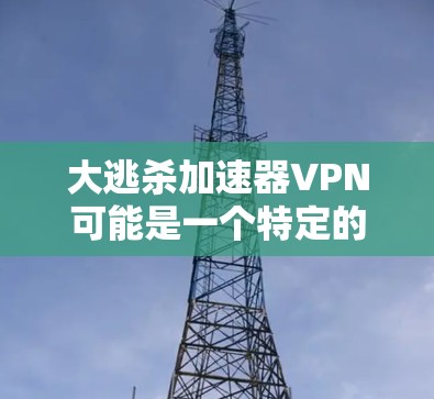 大逃杀加速器VPN可能是一个特定的VPN品牌或服务，但目前没有公开的信息表明其名为大逃杀。如果大逃杀是一个VPN品牌，那么它可能提供一些特殊的VPN功能或服务