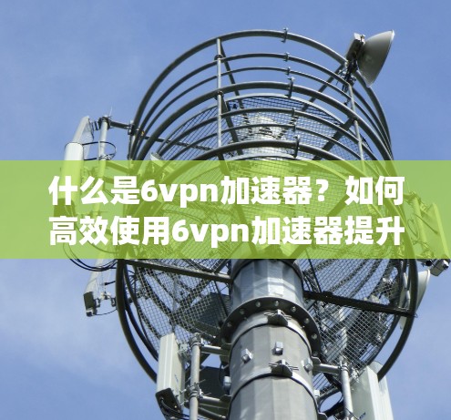 什么是6vpn加速器？如何高效使用6vpn加速器提升VPN速度？
