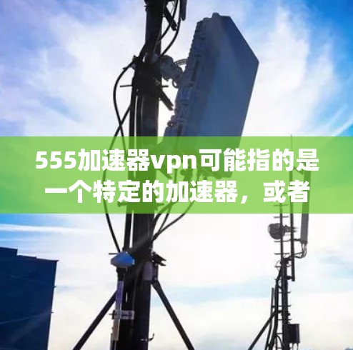 555加速器vpn可能指的是一个特定的加速器，或者是一个与VPN相关的加速器。如果您指的是某个特定的加速器，我需要更多的信息来提供更准确的建议