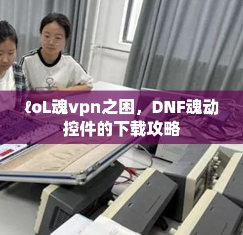 ℓoL魂vpn之困，DNF魂动控件的下载攻略